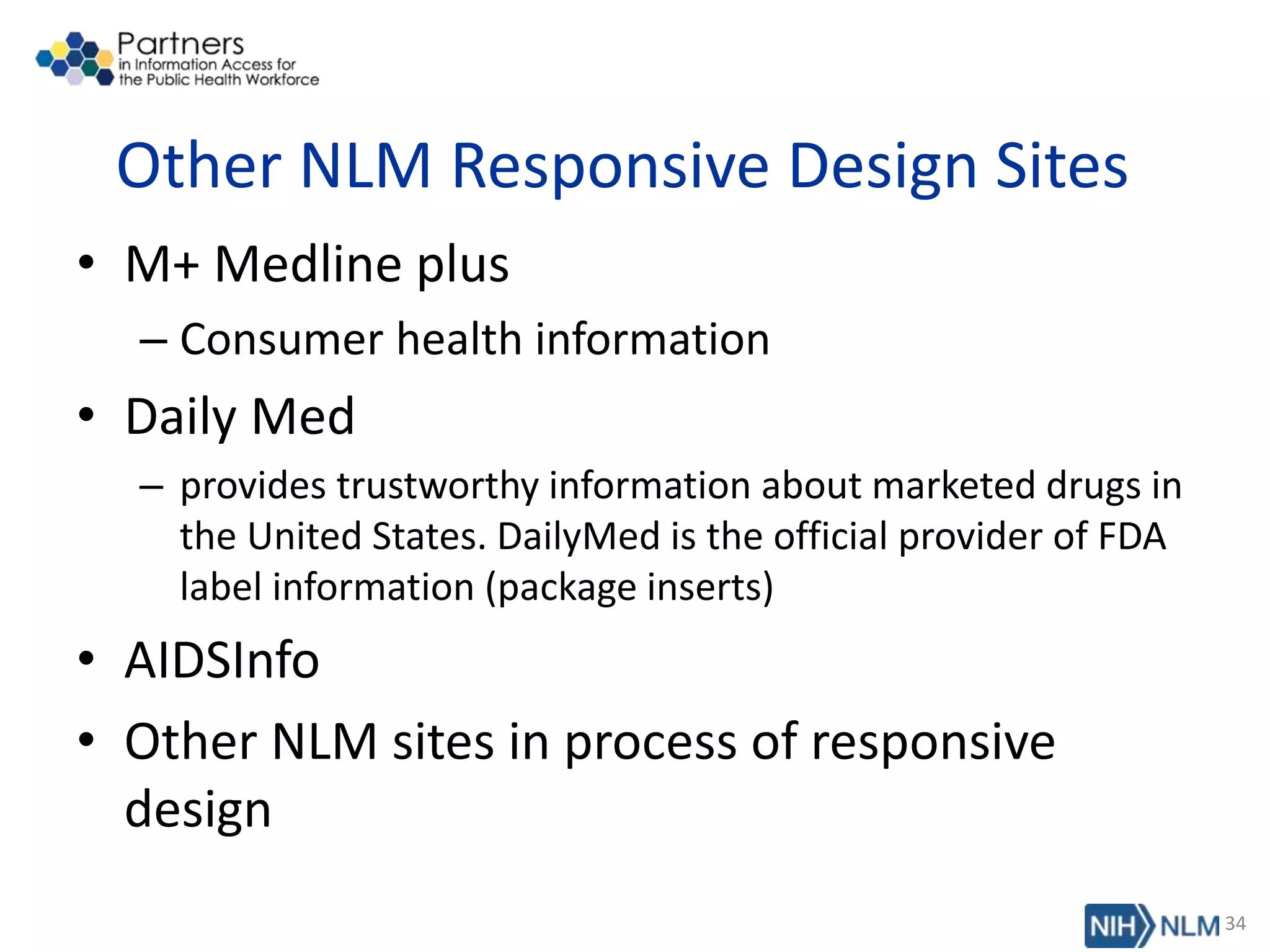 Other NLM Responsive Design Sites
• M+ Medline plus
– Consumer health information
• Daily Med
– provides trustworthy information about marketed drugs in
the United States. DailyMed is the official provider of FDA
label information (package inserts)
• AIDSInfo
• Other NLM sites in process of responsive
design
34
 