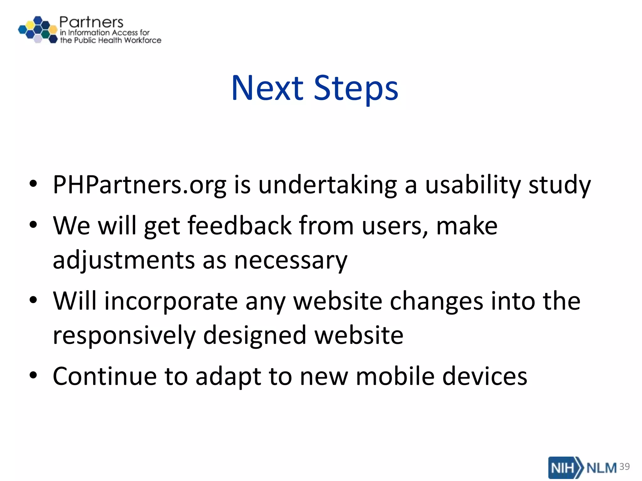 Next Steps
• PHPartners.org is undertaking a usability study
• We will get feedback from users, make
adjustments as necessary
• Will incorporate any website changes into the
responsively designed website
• Continue to adapt to new mobile devices
39
 