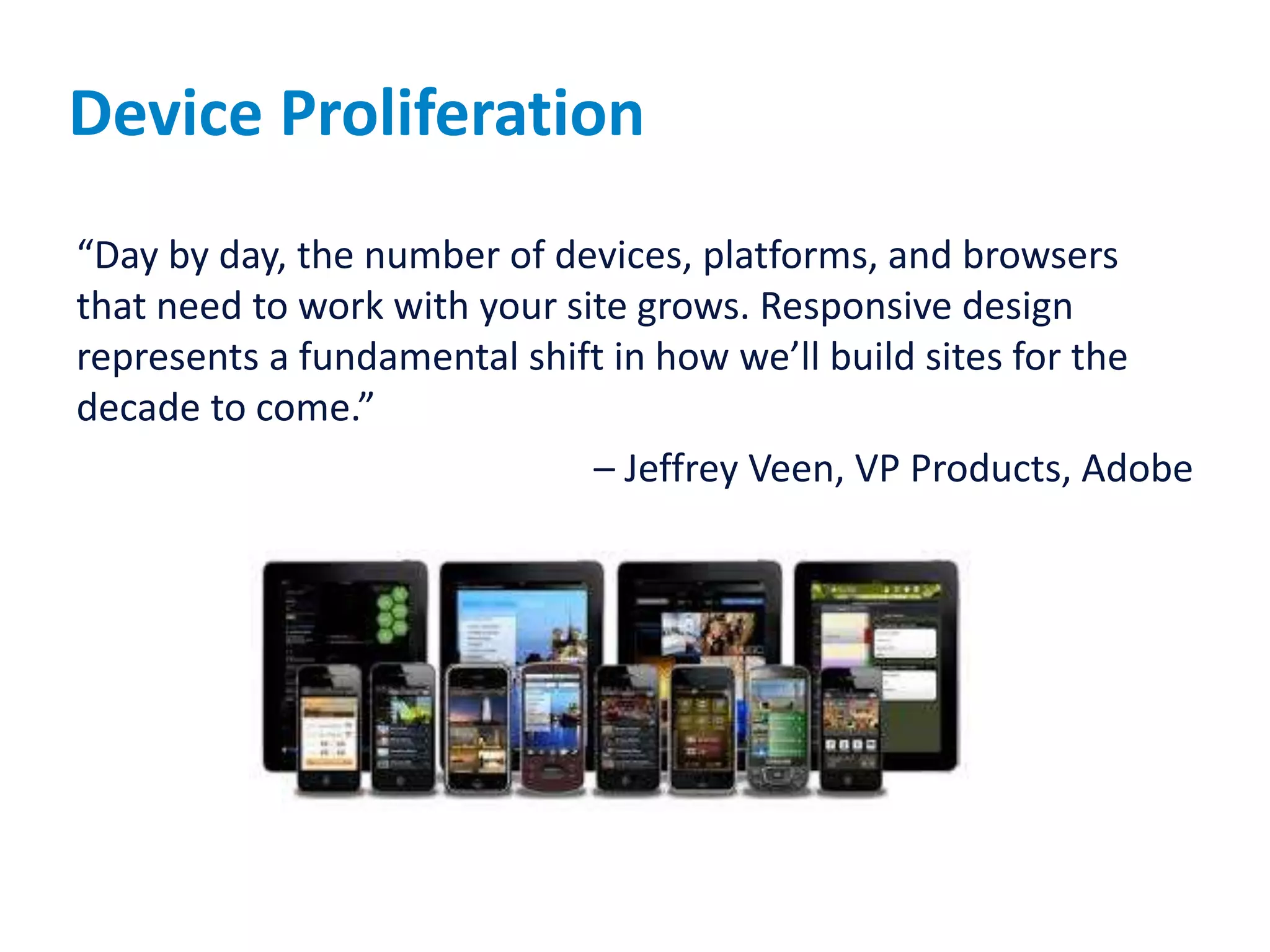 Device Proliferation
“Day by day, the number of devices, platforms, and browsers
that need to work with your site grows. Responsive design
represents a fundamental shift in how we’ll build sites for the
decade to come.”
– Jeffrey Veen, VP Products, Adobe
 