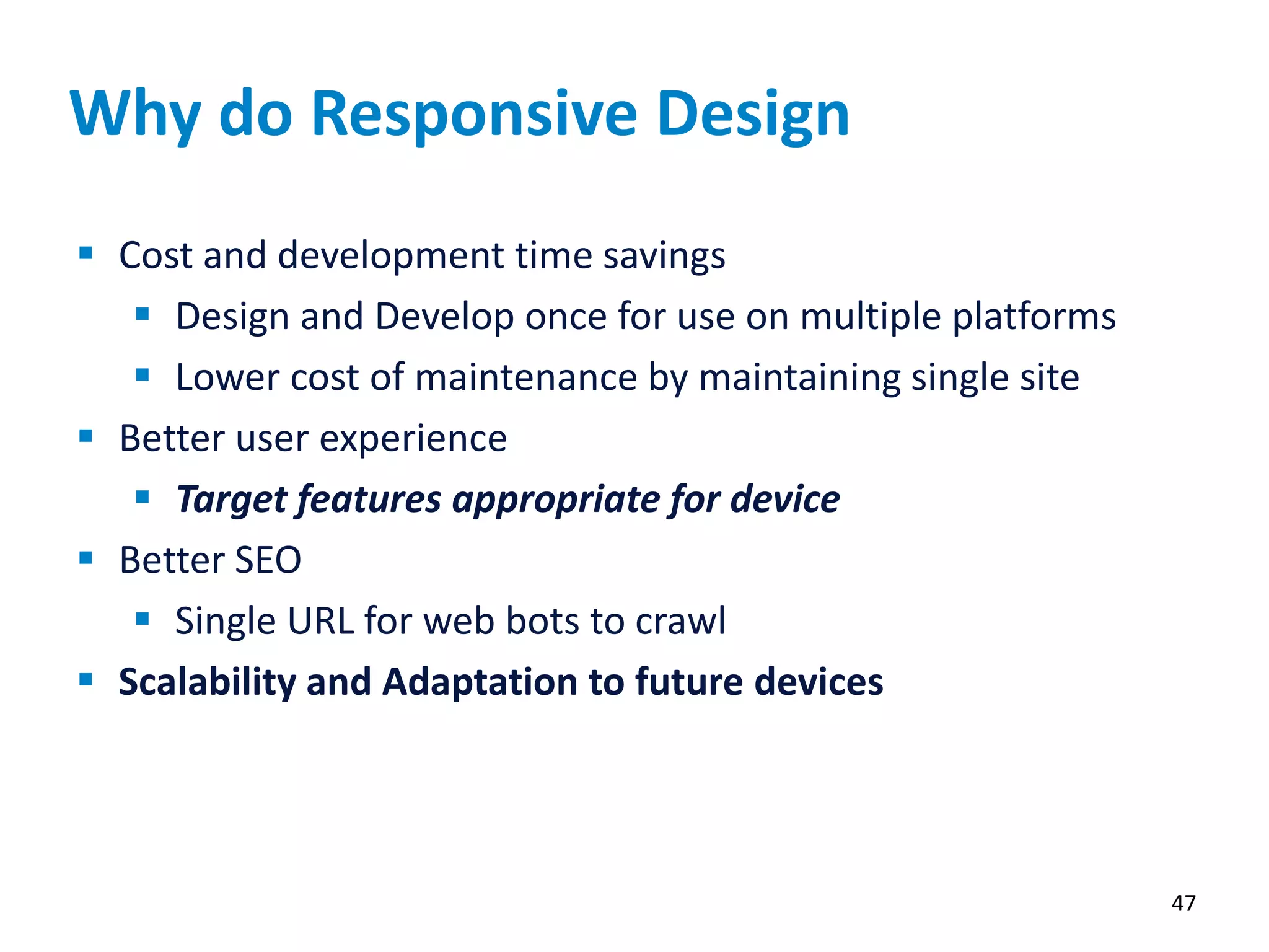 Why do Responsive Design
 Cost and development time savings
 Design and Develop once for use on multiple platforms
 Lower cost of maintenance by maintaining single site
 Better user experience
 Target features appropriate for device
 Better SEO
 Single URL for web bots to crawl
 Scalability and Adaptation to future devices
47
 