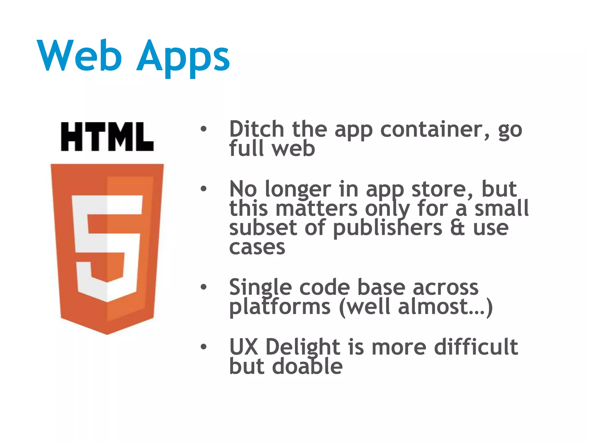 Web Apps
• Ditch the app container, go
full web
• No longer in app store, but
this matters only for a small
subset of publishers & use
cases
• Single code base across
platforms (well almost…)
• UX Delight is more difficult
but doable
 