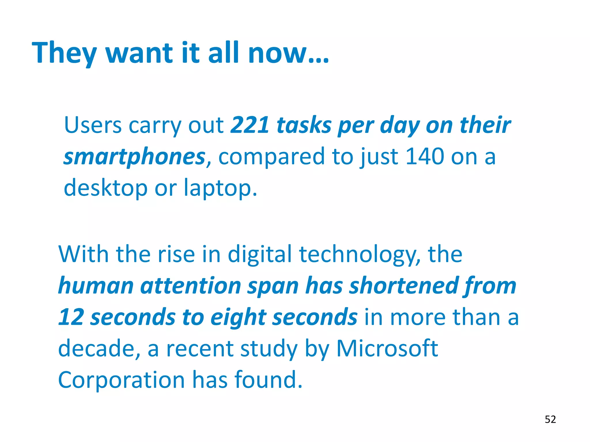 They want it all now…
52
Users carry out 221 tasks per day on their
smartphones, compared to just 140 on a
desktop or laptop.
With the rise in digital technology, the
human attention span has shortened from
12 seconds to eight seconds in more than a
decade, a recent study by Microsoft
Corporation has found.
 