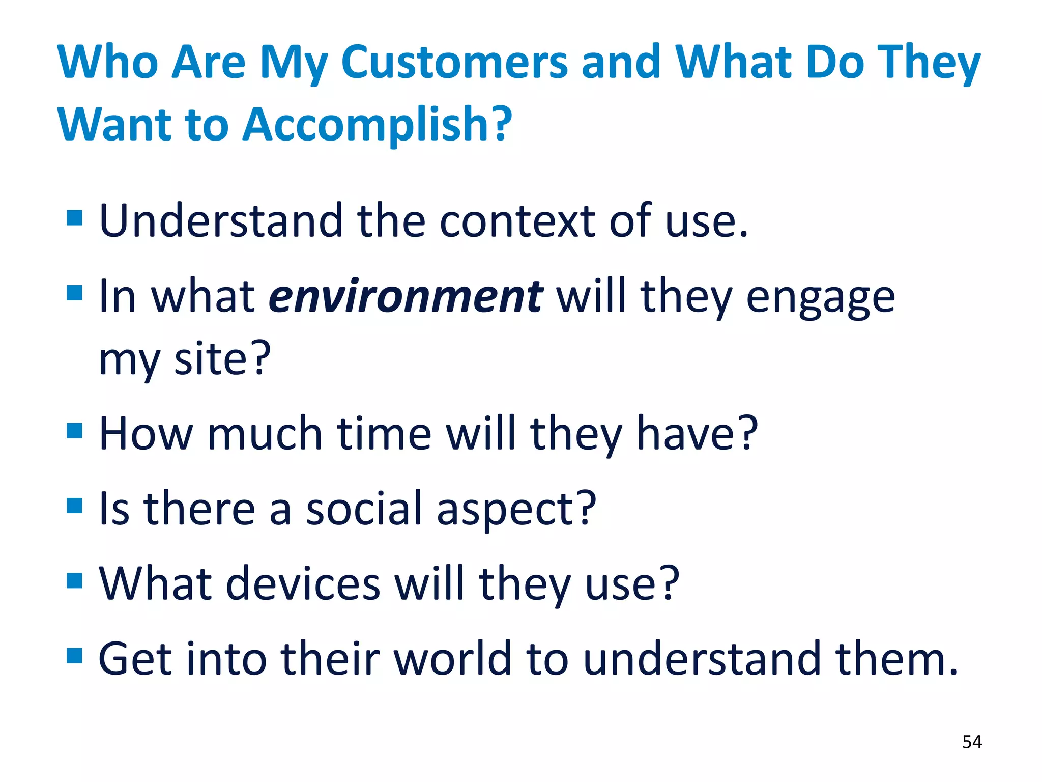 Who Are My Customers and What Do They
Want to Accomplish?
54
 Understand the context of use.
 In what environment will they engage
my site?
 How much time will they have?
 Is there a social aspect?
 What devices will they use?
 Get into their world to understand them.
 