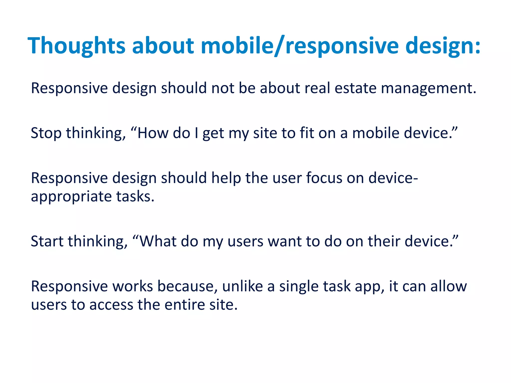 Thoughts about mobile/responsive design:
Responsive design should not be about real estate management.
Stop thinking, “How do I get my site to fit on a mobile device.”
Responsive design should help the user focus on device-
appropriate tasks.
Start thinking, “What do my users want to do on their device.”
Responsive works because, unlike a single task app, it can allow
users to access the entire site.
 