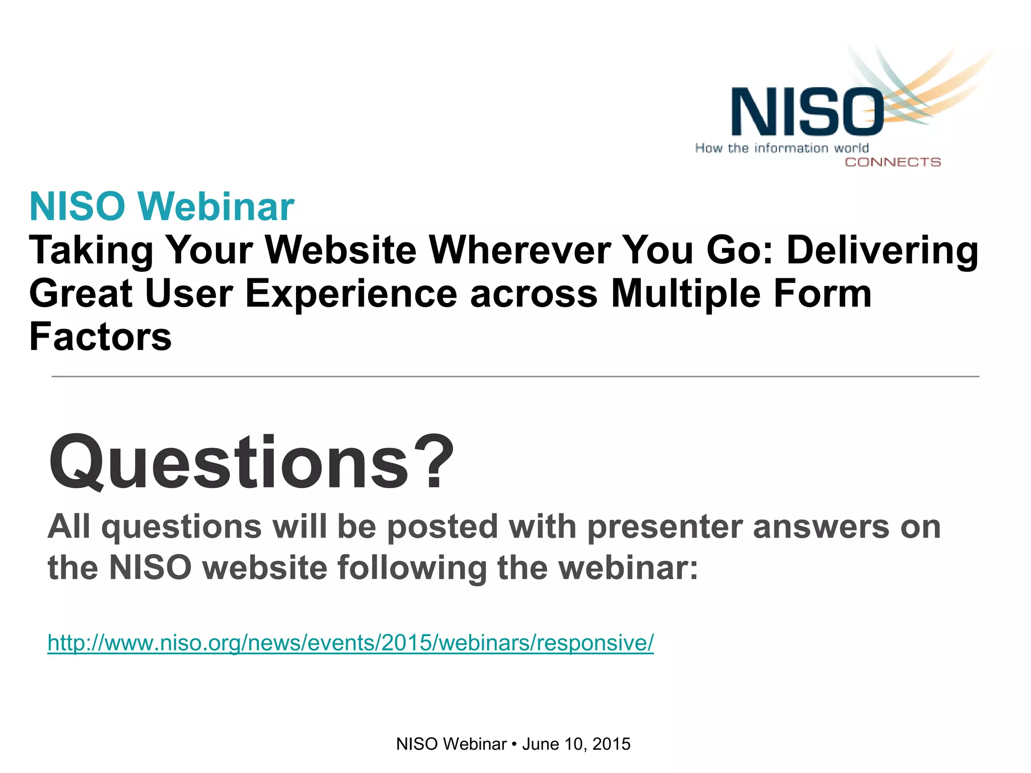 NISO Webinar • June 10, 2015
Questions?
All questions will be posted with presenter answers on
the NISO website following the webinar:
http://www.niso.org/news/events/2015/webinars/responsive/
NISO Webinar
Taking Your Website Wherever You Go: Delivering
Great User Experience across Multiple Form
Factors
 