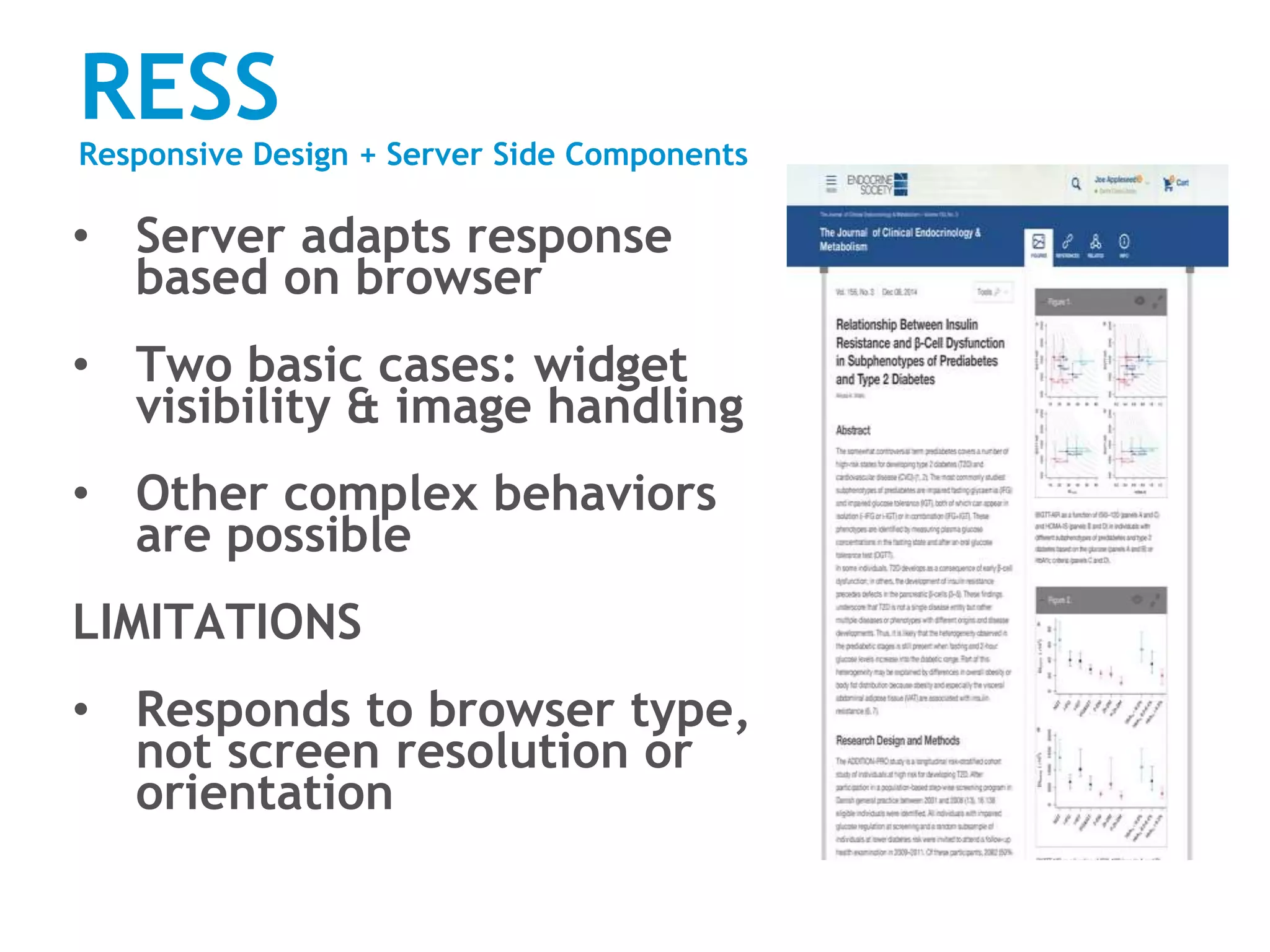 RESS
Responsive Design + Server Side Components
• Server adapts response
based on browser
• Two basic cases: widget
visibility & image handling
• Other complex behaviors
are possible
LIMITATIONS
• Responds to browser type,
not screen resolution or
orientation
 
