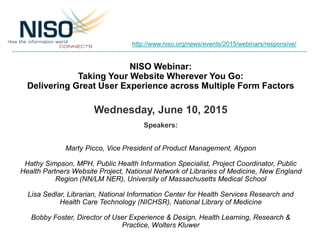 NISO Webinar:
Taking Your Website Wherever You Go:
Delivering Great User Experience across Multiple Form Factors
Wednesday, June 10, 2015
Speakers:
Marty Picco, Vice President of Product Management, Atypon
Hathy Simpson, MPH, Public Health Information Specialist, Project Coordinator, Public
Health Partners Website Project, National Network of Libraries of Medicine, New England
Region (NN/LM NER), University of Massachusetts Medical School
Lisa Sedlar, Librarian, National Information Center for Health Services Research and
Health Care Technology (NICHSR), National Library of Medicine
Bobby Foster, Director of User Experience & Design, Health Learning, Research &
Practice, Wolters Kluwer
http://www.niso.org/news/events/2015/webinars/responsive/
 