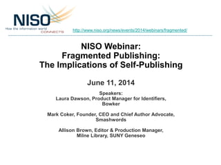 NISO Webinar:
Fragmented Publishing:
The Implications of Self-Publishing
June 11, 2014
Speakers:
Laura Dawson, Product Manager for Identifiers,
Bowker
Mark Coker, Founder, CEO and Chief Author Advocate,
Smashwords
Allison Brown, Editor & Production Manager,
Milne Library, SUNY Geneseo
http://www.niso.org/news/events/2014/webinars/fragmented/
 