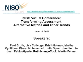 NISO Virtual Conference:
Transforming Assessment:
Alternative Metrics and Other Trends
June 18, 2014
Speakers:
Paul Groth, Lisa Colledge, Kristi Holmes, Martha
Kyrillidou, Ehsan Mohammadi, Julie Speer, Jennifer Lin,
Juan Pablo Alperin, Ruth Ivimey-Cook, Martin Fenner
http://www.niso.org/news/events/2014/virtual/assessment/
 