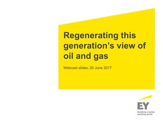 Regenerating this
generation’s view of
oil and gas
Webcast slides; 20 June 2017
 