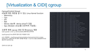 13
[Virtualization & CIDI] cgroup
Cgroup(Control Group)
H/W에 대한 제한을 걸 수 있는 Linux Kernel function
- Memmory
- Cpu
- I/O
- Net
- Device /dev에 device drive가 있음.
- Gpu (Nvida는 driver를 오픈하여 가능함.)
오른쪽 예제 cgruop 생성 및 한memory 제한
Sudo cgcreate –a knu –g memory:testknu명령어를 입력하면
/sys/fs/cgroup/*/knu경로에 옆과 같은 파일들이 생김.
echo 2000000 > /sys/fs/cgroup/memory/testknu/memory.kmem.limit_in_bytes
testknu라는 디렉토리에 하드웨어 종류를 확인할 수 있는데 2mb를 2000000바이트로
환산하여 입력하면 됨.
컨테이너의 원리 끝!
 
