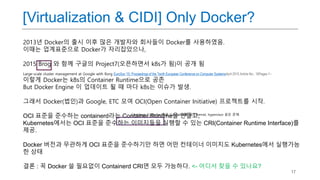 17
[Virtualization & CIDI] Only Docker?
2013년 Docker의 출시 이후 많은 개발자와 회사들이 Docker를 사용하였음.
이때는 업계표준으로 Docker가 자리잡았으나,
2015 Brog 와 함께 구글의 Project7(오픈하면서 k8s가 됨)이 공개 됨
Large-scale cluster management at Google with Borg EuroSys '15: Proceedings of the Tenth European Conference on Computer SystemsApril 2015 Article No.: 18Pages 1–
이렇게 Docker는 k8s의 Container Runtime으로 공존
But Docker Engine 이 업데이트 될 때 마다 k8s는 이슈가 발생.
그래서 Docker(법인)과 Google, ETC 모여 OCI(Open Container Initiative) 프로젝트를 시작.
OCI 표준을 준수하는 containerd라는 Container Runtime을 만들고,
Kubernetes에서는 OCI 표준을 준수하는 이미지들을 실행할 수 있는 CRI(Container Runtime Interface)를
제공.
Docker 버전과 무관하게 OCI 표준을 준수하기만 하면 어떤 컨테이너 이미지도 Kubernetes에서 실행가능
한 상태
결론 : 꼭 Docker 쓸 필요없이 Containerd CRI면 모두 가능하다. <- 어디서 찾을 수 있나요?
Container Compiler 혹은 Container를 위한 kernel, hypervisor 같은 존재
 