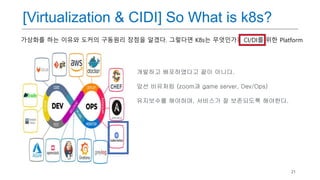 21
개발하고 배포하였다고 끝이 아니다.
앞선 비유처럼 (zoom과 game server, Dev/Ops)
유지보수를 해야하며, 서비스가 잘 보존되도록 해야한다.
[Virtualization & CIDI] So What is k8s?
가상화를 하는 이유와 도커의 구동원리 장점을 알겠다. 그렇다면 K8s는 무엇인가? CI/DI를 위한 Platform
 