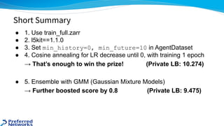 ● 1. Use train_full.zarr
● 2. l5kit==1.1.0
● 3. Set min_history=0, min_future=10 in AgentDataset
● 4. Cosine annealing for LR decrease until 0, with training 1 epoch
→ That’s enough to win the prize! (Private LB: 10.274)
● 5. Ensemble with GMM (Gaussian Mixture Models)
→ Further boosted score by 0.8 (Private LB: 9.475)
Short Summary
 