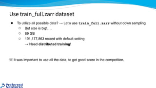 ● To utilize all possible data? → Let’s use train_full.zarr without down sampling
○ But size is big!….
○ 89 GB
○ 191,177,863 record with default setting
→ Need distributed training!
※ It was important to use all the data, to get good score in the competition.
Use train_full.zarr dataset
 
