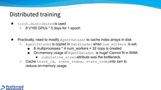 ● torch.distributedis used
○ 8 V100 GPUs * 5 days for 1 epoch
● Practically, need to modify AgentDataset to cache index arrays in disk
○ AgentDataset is copied in DataLoader when num_workers is set.
■ 8 multiprocesses * 4 num_workers = 32 copy is created
■ On-memory usage of AgentDataset is huge! Cannot fit in RAM.
● cumulative_sizesattribute was the bottleneck.
○ Cache track_id, scene_index, state_indexinto zarr to
reduce on-memory usage.
Distributed training
 