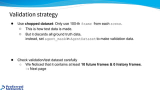 ● Use chopped dataset: Only use 100-th frame from each scene.
○ This is how test data is made.
○ But it discards all ground truth data,
instead, set agent_mask in AgentDataset to make validation data.
● Check validation/test dataset carefully
○ We Noticed that it contains at least 10 future frames & 0 history frames.
→ Next page
Validation strategy
 