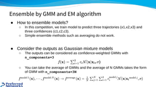 ● How to ensemble models? 
○ In this competition, we train model to predict three trajectories (x1,x2,x3) and
three confidences (c1,c2,c3). 
○ Simple ensemble methods such as averaging do not work. 
 
● Consider the outputs as Gaussian mixture models 
○ The outputs can be considered as confidence-weighted GMMs with
n_components=3
 
○ You can take the average of GMMs and the average of N GMMs takes the form
of GMM with n_components=3N
Ensemble by GMM and EM algorithm
 