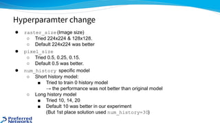 ● raster_size (Image size)
○ Tried 224x224 & 128x128.
○ Default 224x224 was better
● pixel_size
○ Tried 0.5, 0.25, 0.15.
○ Default 0.5 was better.
● num_history specific model
○ Short history model:
■ Tried to train 0 history model
→ the performance was not better than original model
○ Long history model
■ Tried 10, 14, 20
■ Default 10 was better in our experiment
(But 1st place solution used num_history=30)
Hyperparamter change
 
