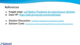 ● Kaggle page: Lyft Motion Prediction for Autonomous Vehicles
● Data HP: https://self-driving.lyft.com/level5/data/
● Solution Discussion: Lyft Motion Prediction for Autonomous Vehicles
● Solution Code: https://github.com/pfnet-research/kaggle-lyft-motion-prediction-4th-place-solution
References
 