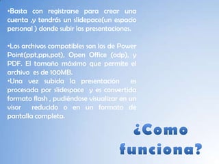 •Basta con registrarse para crear una
cuenta ,y tendrás un slidepace(un espacio
personal ) donde subir las presentaciones.

•Los archivos compatibles son los de Power
Point(ppt,pps,pot), Open Office (odp), y
PDF. El tamaño máximo que permite el
archivo es de 100MB.
•Una vez subida la presentación           es
procesada por slidespace y es convertida
formato flash , pudiéndose visualizar en un
visor reducido o en un formato de
pantalla completa.
 