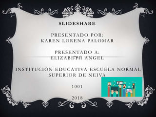SLIDESHARE
PRESENTADO POR:
KAREN LORENA PALOMAR
PRESENTADO A:
ELIZABETH ANGEL
INSTITUCIÓN EDUCATIVA ESCUELA NORMAL
SUPERIOR DE NEIVA
1001
2018
 
