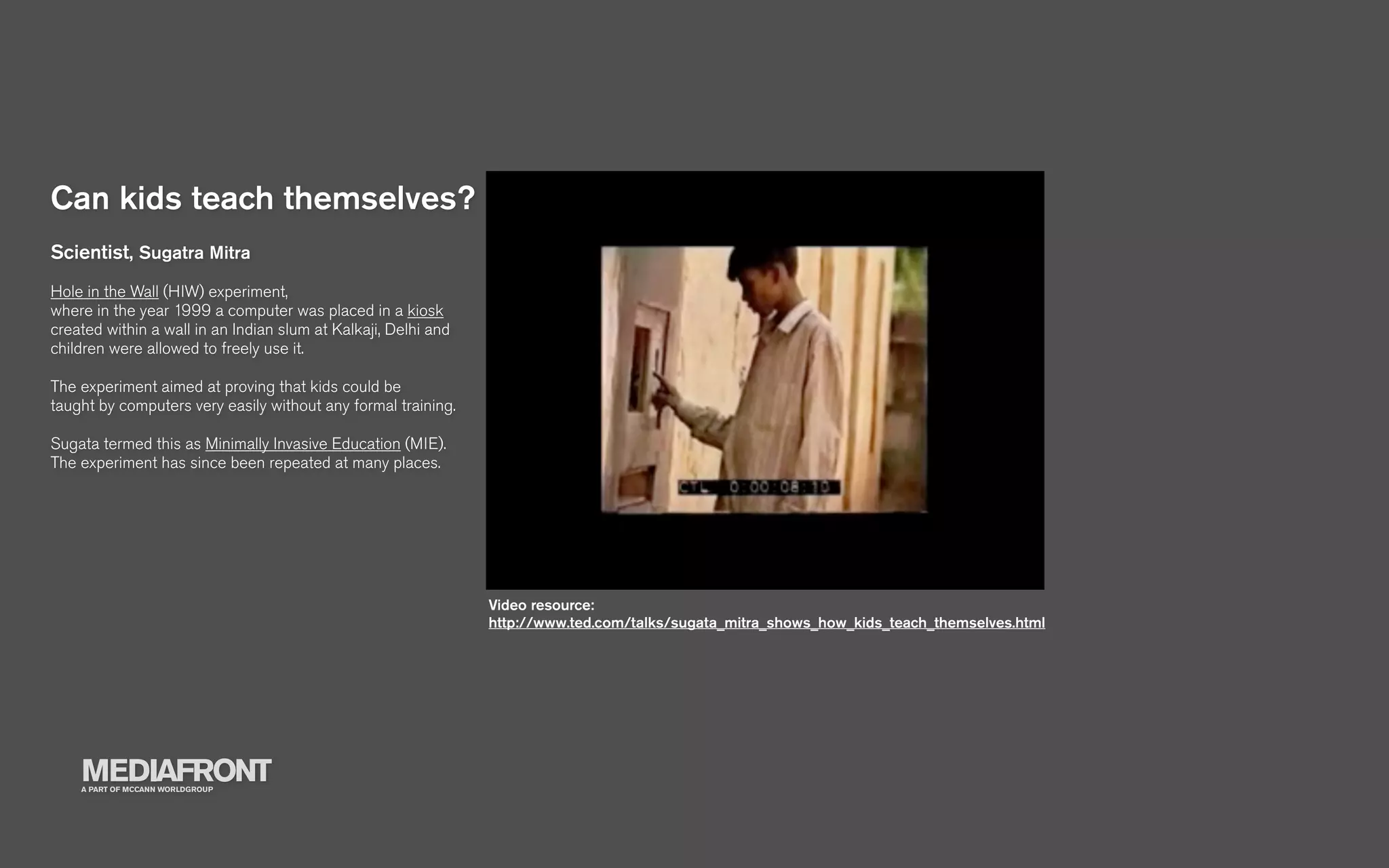 Can kids teach themselves?
Scientist, Sugatra Mitra
Hole in the Wall (HIW) experiment,
where in the year 1999 a computer was placed in a kiosk
created within a wall in an Indian slum at Kalkaji, Delhi and
children were allowed to freely use it.

The experiment aimed at proving that kids could be
taught by computers very easily without any formal training.

Sugata termed this as Minimally Invasive Education (MIE).
The experiment has since been repeated at many places.




                                                                Video resource:
                                                                http://www.ted.com/talks/sugata_mitra_shows_how_kids_teach_themselves.html




    MEDIAFRONT
    A PART OF MCCANN WORLDGROUP
 