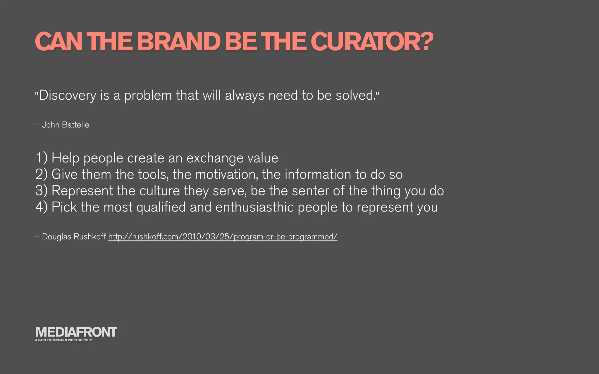 CAN THE BRAND BE THE CURATOR?
"Discovery                    is a problem that will always need to be solved."
– John Battelle



1) Help people create an exchange value
2) Give them the tools, the motivation, the information to do so
3) Represent the culture they serve, be the senter of the thing you do
4) Pick the most qualiﬁed and enthusiasthic people to represent you
– Douglas Rushkoff http://rushkoff.com/2010/03/25/program-or-be-programmed/




MEDIAFRONT
A PART OF MCCANN WORLDGROUP
 