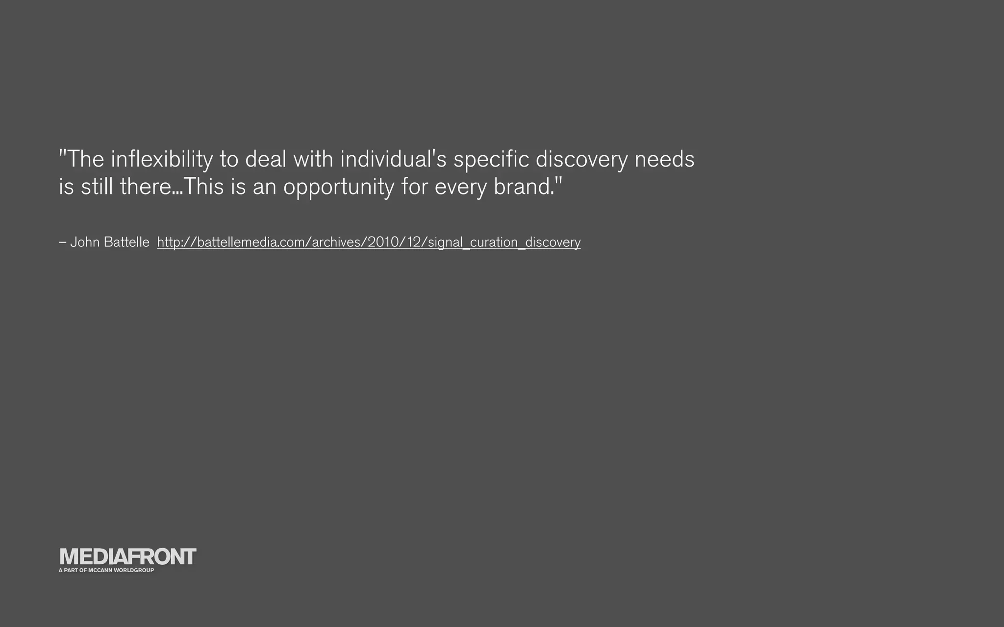 "The inﬂexibility to deal with individual's speciﬁc discovery needs
is still there...This is an opportunity for every brand."

– John Battelle http://battellemedia.com/archives/2010/12/signal_curation_discovery




MEDIAFRONT
A PART OF MCCANN WORLDGROUP
 