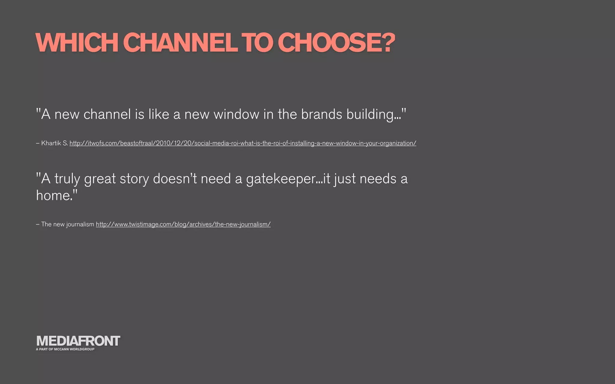 WHICH CHANNEL TO CHOOSE?

"A new channel is like a new window in the brands building..."
– Khartik S. http://itwofs.com/beastoftraal/2010/12/20/social-media-roi-what-is-the-roi-of-installing-a-new-window-in-your-organization/




"A truly great story doesn’t need a gatekeeper...it just needs a
home."
– The new journalism http://www.twistimage.com/blog/archives/the-new-journalism/




MEDIAFRONT
A PART OF MCCANN WORLDGROUP
 