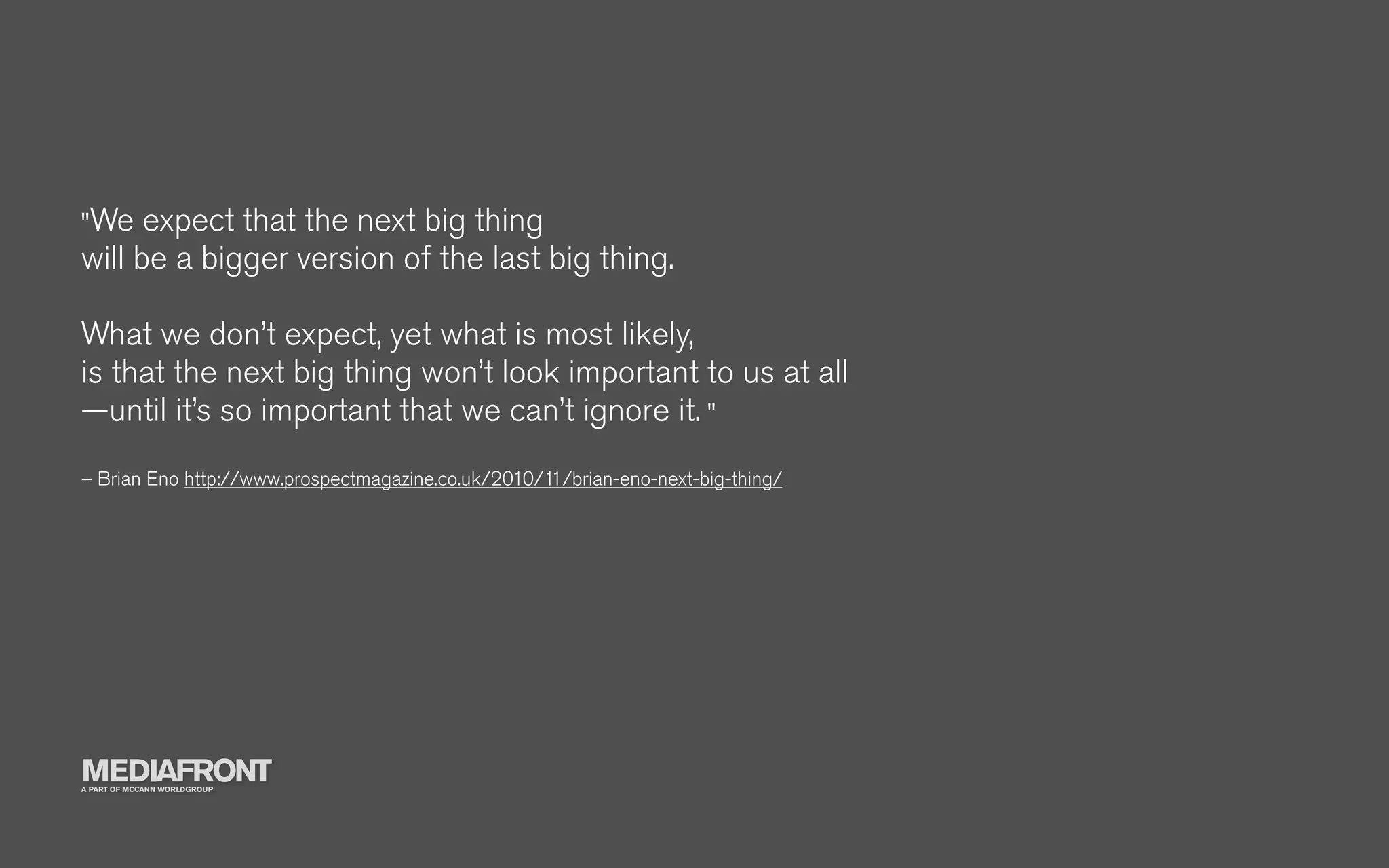 "We   expect that the next big thing
will be a bigger version of the last big thing.

What we don’t expect, yet what is most likely,
is that the next big thing won’t look important to us at all
—until it’s so important that we can’t ignore it. "
– Brian Eno http://www.prospectmagazine.co.uk/2010/11/brian-eno-next-big-thing/




MEDIAFRONT
A PART OF MCCANN WORLDGROUP
 