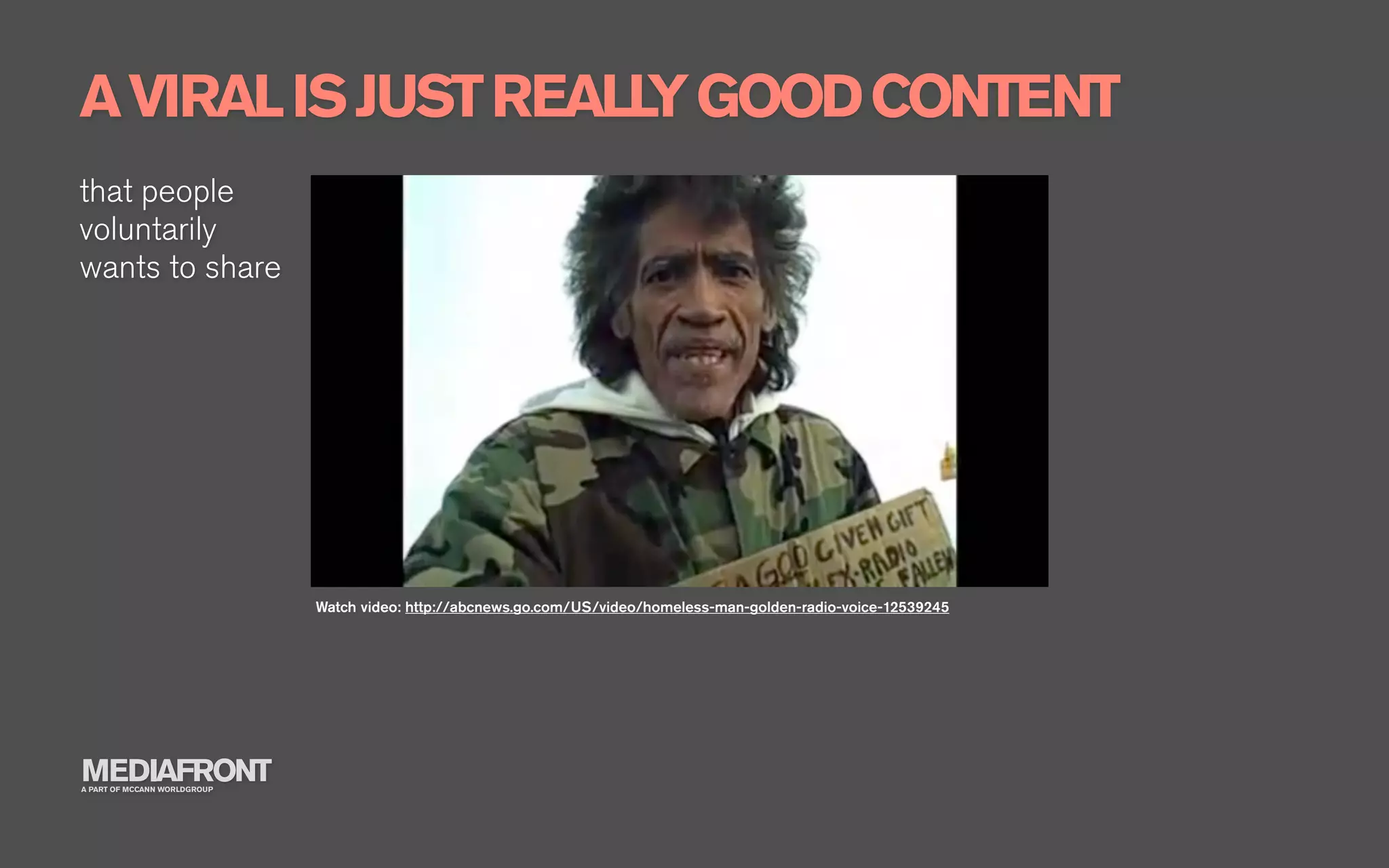 A VIRAL IS JUST REALL GOOD CONTENT
                     Y
that people
voluntarily
wants to share




                              Watch video: http://abcnews.go.com/US/video/homeless-man-golden-radio-voice-12539245




MEDIAFRONT
A PART OF MCCANN WORLDGROUP
 
