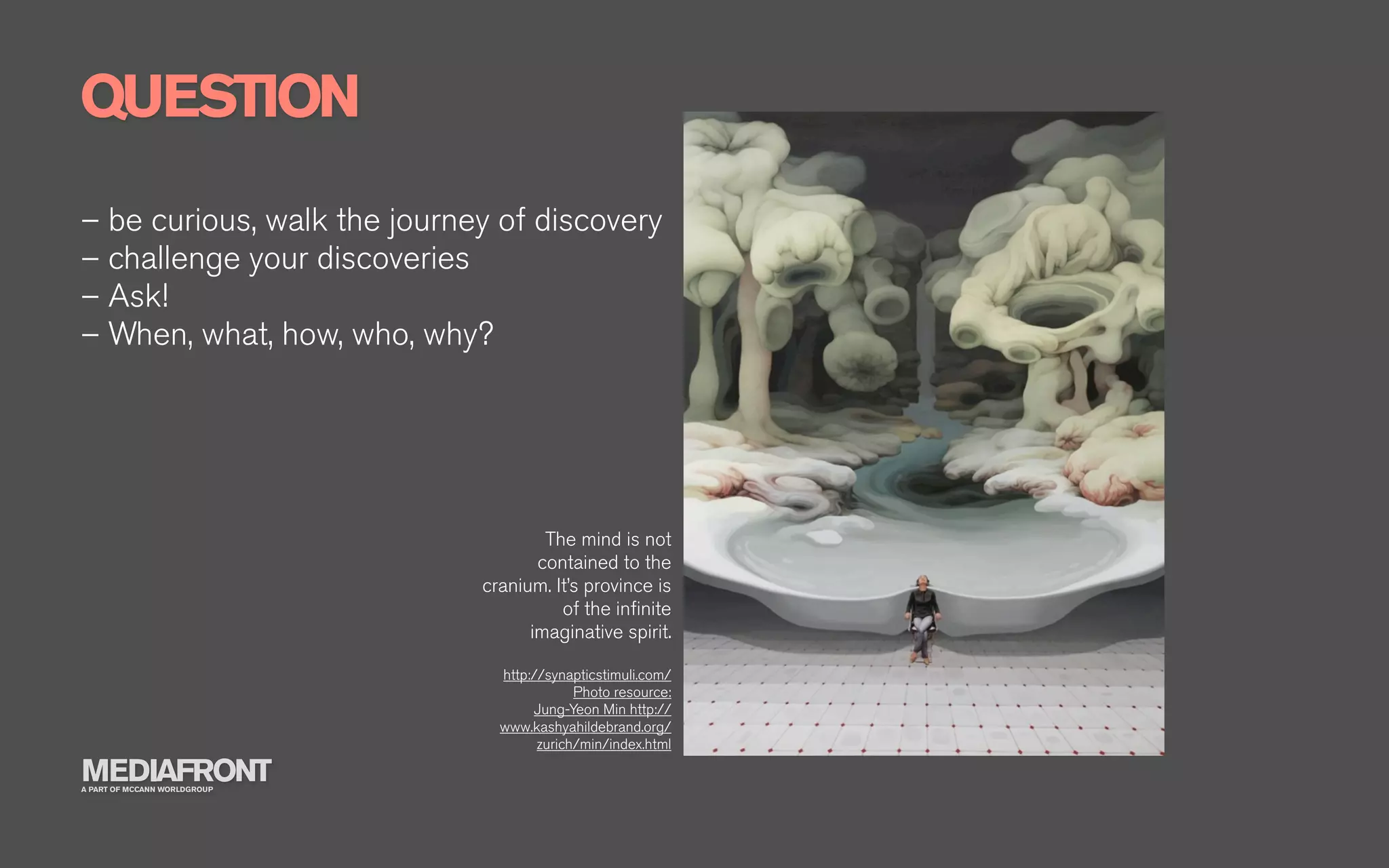 QUESTION
– be curious, walk the journey of discovery
– challenge your discoveries
– Ask!
– When, what, how, who, why?




                                      The mind is not
                                     contained to the
                              cranium. It’s province is
                                        of the inﬁnite
                                    imaginative spirit.

                                http://synapticstimuli.com/
                                            Photo resource:
                                     Jung-Yeon Min http://
                                www.kashyahildebrand.org/
                                      zurich/min/index.html

MEDIAFRONT
A PART OF MCCANN WORLDGROUP
 