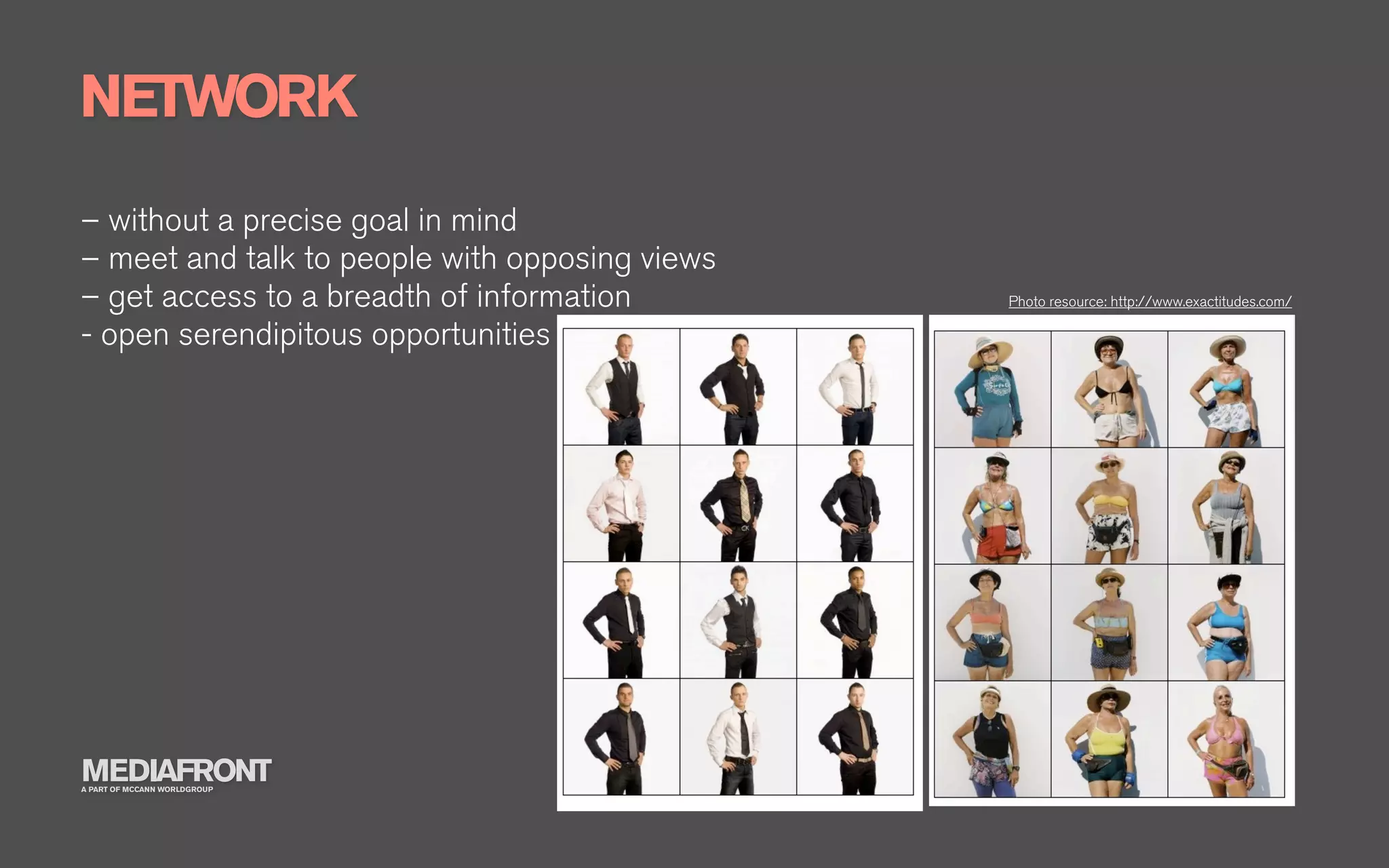 NETWORK
– without a precise goal in mind
– meet and talk to people with opposing views
– get access to a breadth of information        Photo resource: http://www.exactitudes.com/

- open serendipitous opportunities




MEDIAFRONT
A PART OF MCCANN WORLDGROUP
 