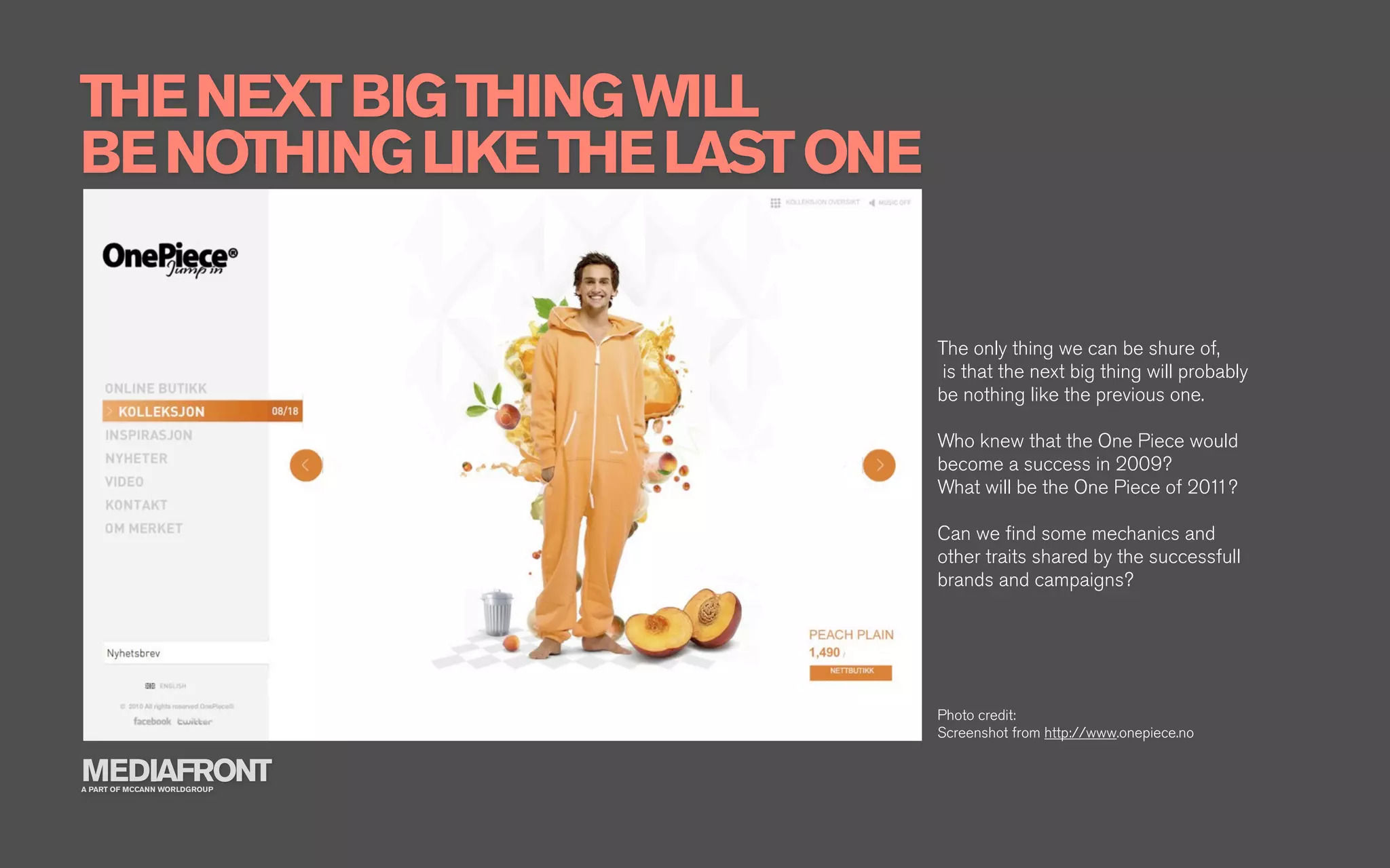 THE NEXT BIG THING WILL
BE NOTHING LIKE THE LAST ONE


                               The only thing we can be shure of,
                               is that the next big thing will probably
                               be nothing like the previous one.

                               Who knew that the One Piece would
                               become a success in 2009?
                               What will be the One Piece of 2011?

                               Can we ﬁnd some mechanics and
                               other traits shared by the successfull
                               brands and campaigns?




                               Photo credit:
                               Screenshot from http://www.onepiece.no

MEDIAFRONT
A PART OF MCCANN WORLDGROUP
 