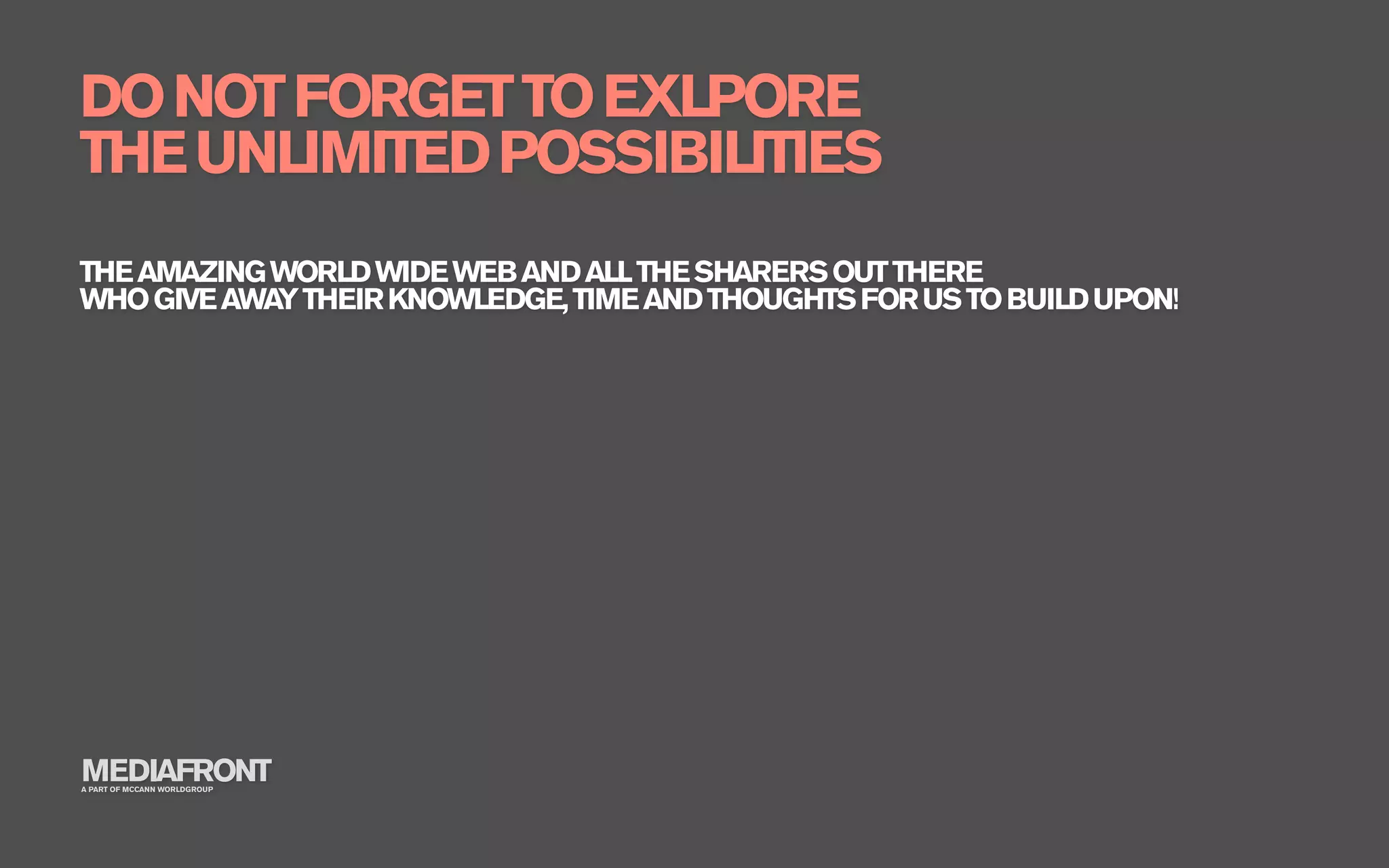 DO NOT FORGET TO EXLPORE
THE UNLIMITED POSSIBILITIES
THE AMAZING WORLD WIDE WEB AND ALL THE SHARERS OUT THERE
WHO GIVE AWA THEIR KNOWLEDGE, TIME AND THOUGHTS FOR US TO BUILD UPON!
            Y




MEDIAFRONT
A PART OF MCCANN WORLDGROUP
 