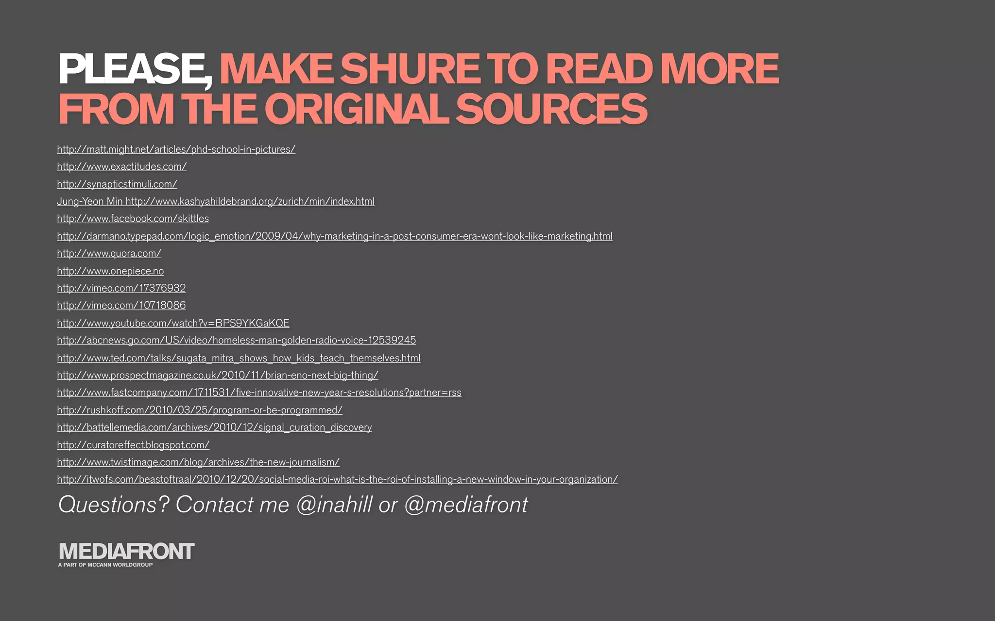 PLEASE, MAKE SHURE TO READ MORE
FROM THE ORIGINAL SOURCES
http://matt.might.net/articles/phd-school-in-pictures/
http://www.exactitudes.com/
http://synapticstimuli.com/
Jung-Yeon Min http://www.kashyahildebrand.org/zurich/min/index.html
http://www.facebook.com/skittles
http://darmano.typepad.com/logic_emotion/2009/04/why-marketing-in-a-post-consumer-era-wont-look-like-marketing.html
http://www.quora.com/
http://www.onepiece.no
http://vimeo.com/17376932
http://vimeo.com/10718086
http://www.youtube.com/watch?v=BPS9YKGaKQE
http://abcnews.go.com/US/video/homeless-man-golden-radio-voice-12539245
http://www.ted.com/talks/sugata_mitra_shows_how_kids_teach_themselves.html
http://www.prospectmagazine.co.uk/2010/11/brian-eno-next-big-thing/
http://www.fastcompany.com/1711531/ﬁve-innovative-new-year-s-resolutions?partner=rss
http://rushkoff.com/2010/03/25/program-or-be-programmed/
http://battellemedia.com/archives/2010/12/signal_curation_discovery
http://curatoreffect.blogspot.com/
http://www.twistimage.com/blog/archives/the-new-journalism/
http://itwofs.com/beastoftraal/2010/12/20/social-media-roi-what-is-the-roi-of-installing-a-new-window-in-your-organization/

Questions? Contact me @inahill or @mediafront
MEDIAFRONT
A PART OF MCCANN WORLDGROUP
 
