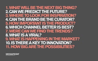 1. WHAT WILL BE THE NEXT BIG THING?
2. CAN WE PREDICT THE FUTURE?
3. WHERE TO LOOK FOR INSPIRATION?
4. CAN THE BRAND BE THE CURATOR?
5. HOW IMPORTANT IS THE PRODUCT?
6. WHICH CHANNEL BETTER IS BEST?
7. WERE CAN WE FIND THE TRENDS?
8. WHAT IS A VIRAL?
9. WHAT IS HAPPENING IN THE MARKET?
10. IS THERE A KEY TO INNOVATION?
11. HOW BIG ARE THE POSSIBILITIES?
MEDIAFRONT
A PART OF MCCANN WORLDGROUP
 