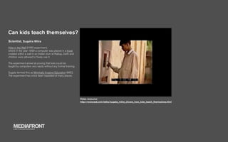 Can kids teach themselves?
Scientist, Sugatra Mitra
Hole in the Wall (HIW) experiment,
where in the year 1999 a computer was placed in a kiosk
created within a wall in an Indian slum at Kalkaji, Delhi and
children were allowed to freely use it.

The experiment aimed at proving that kids could be
taught by computers very easily without any formal training.

Sugata termed this as Minimally Invasive Education (MIE).
The experiment has since been repeated at many places.




                                                                Video resource:
                                                                http://www.ted.com/talks/sugata_mitra_shows_how_kids_teach_themselves.html




    MEDIAFRONT
    A PART OF MCCANN WORLDGROUP
 