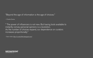 "Beyond the age of information is the age of choices."
– Charles Eames



" The power of inﬂuencers is not new. But having tools available to
instantly convey personal opinions is a revolution.
As the number of choices expand, our dependence on curators
increases proportionally."
- Steve Addis http://curatoreffect.blogspot.com/




MEDIAFRONT
A PART OF MCCANN WORLDGROUP
 