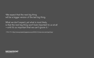 "We   expect that the next big thing
will be a bigger version of the last big thing.

What we don’t expect, yet what is most likely,
is that the next big thing won’t look important to us at all
—until it’s so important that we can’t ignore it. "
– Brian Eno http://www.prospectmagazine.co.uk/2010/11/brian-eno-next-big-thing/




MEDIAFRONT
A PART OF MCCANN WORLDGROUP
 