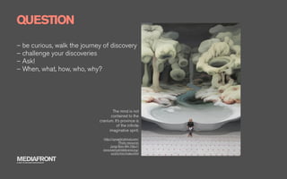 QUESTION
– be curious, walk the journey of discovery
– challenge your discoveries
– Ask!
– When, what, how, who, why?




                                      The mind is not
                                     contained to the
                              cranium. It’s province is
                                        of the inﬁnite
                                    imaginative spirit.

                                http://synapticstimuli.com/
                                            Photo resource:
                                     Jung-Yeon Min http://
                                www.kashyahildebrand.org/
                                      zurich/min/index.html

MEDIAFRONT
A PART OF MCCANN WORLDGROUP
 
