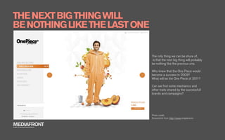 THE NEXT BIG THING WILL
BE NOTHING LIKE THE LAST ONE


                               The only thing we can be shure of,
                               is that the next big thing will probably
                               be nothing like the previous one.

                               Who knew that the One Piece would
                               become a success in 2009?
                               What will be the One Piece of 2011?

                               Can we ﬁnd some mechanics and
                               other traits shared by the successfull
                               brands and campaigns?




                               Photo credit:
                               Screenshot from http://www.onepiece.no

MEDIAFRONT
A PART OF MCCANN WORLDGROUP
 