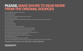 PLEASE, MAKE SHURE TO READ MORE
FROM THE ORIGINAL SOURCES
http://matt.might.net/articles/phd-school-in-pictures/
http://www.exactitudes.com/
http://synapticstimuli.com/
Jung-Yeon Min http://www.kashyahildebrand.org/zurich/min/index.html
http://www.facebook.com/skittles
http://darmano.typepad.com/logic_emotion/2009/04/why-marketing-in-a-post-consumer-era-wont-look-like-marketing.html
http://www.quora.com/
http://www.onepiece.no
http://vimeo.com/17376932
http://vimeo.com/10718086
http://www.youtube.com/watch?v=BPS9YKGaKQE
http://abcnews.go.com/US/video/homeless-man-golden-radio-voice-12539245
http://www.ted.com/talks/sugata_mitra_shows_how_kids_teach_themselves.html
http://www.prospectmagazine.co.uk/2010/11/brian-eno-next-big-thing/
http://www.fastcompany.com/1711531/ﬁve-innovative-new-year-s-resolutions?partner=rss
http://rushkoff.com/2010/03/25/program-or-be-programmed/
http://battellemedia.com/archives/2010/12/signal_curation_discovery
http://curatoreffect.blogspot.com/
http://www.twistimage.com/blog/archives/the-new-journalism/
http://itwofs.com/beastoftraal/2010/12/20/social-media-roi-what-is-the-roi-of-installing-a-new-window-in-your-organization/

Questions? Contact me @inahill or @mediafront
MEDIAFRONT
A PART OF MCCANN WORLDGROUP
 