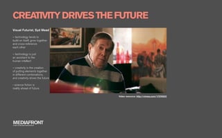 CREATIVITY DRIVES THE FUTURE
Visual Futurist, Syd Mead

– technology tends to
build on itself, grow together
and cross-reference
each other

– technology is just
an assistant to the
human intellect

– creativity is the creation
of putting elements together
in different combinations,
and creativity drives the future

- science ﬁction is
reality ahead of future

                                   Video resource: http://vimeo.com/17376932




MEDIAFRONT
A PART OF MCCANN WORLDGROUP
 
