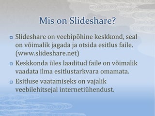 Mis on ݺߣshare?
?   ݺߣshare on veebip?hine keskkond, seal
    on v?imalik jagada ja otsida esitlus faile.
    (www.slideshare.net)
?   Keskkonda les laaditud faile on v?imalik
    vaadata ilma esitlustarkvara omamata.
?   Esitluse vaatamiseks on vajalik
    veebilehitsejal internetihendust.
 