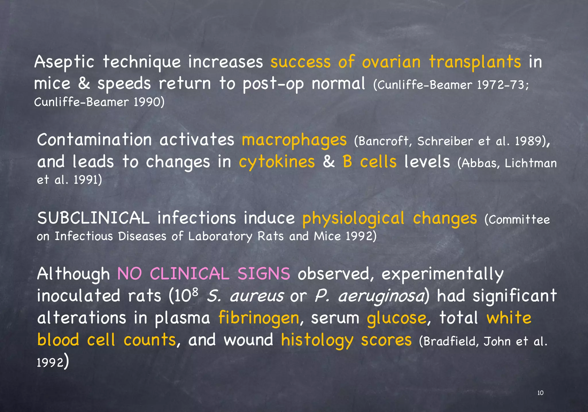 Aseptic technique increases success of ovarian transplants in
mice & speeds return to post-op normal (Cunliffe-Beamer 1972-73;
Cunliffe-Beamer 1990)
Contamination activates macrophages (Bancroft, Schreiber et al. 1989),
and leads to changes in cytokines & B cells levels (Abbas, Lichtman
et al. 1991)
SUBCLINICAL infections induce physiological changes (Committee
on Infectious Diseases of Laboratory Rats and Mice 1992)
Although NO CLINICAL SIGNS observed, experimentally
inoculated rats (108 S. aureus or P. aeruginosa) had significant
alterations in plasma fibrinogen, serum glucose, total white
blood cell counts, and wound histology scores (Bradfield, John et al.
1992)
10
 