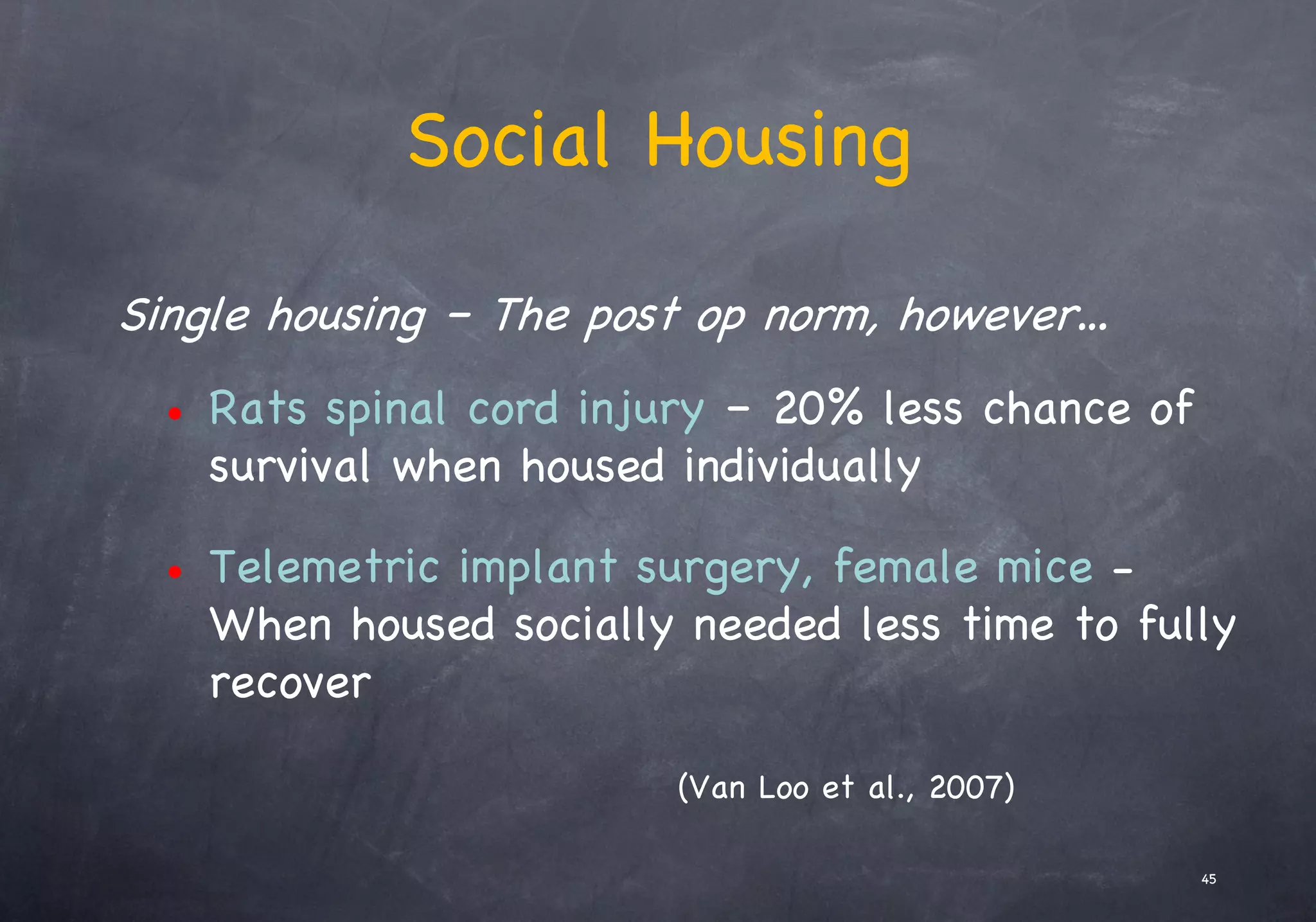 Social Housing
Single housing – The post op norm, however…
• Rats spinal cord injury – 20% less chance of
survival when housed individually
• Telemetric implant surgery, female mice -
When housed socially needed less time to fully
recover
(Van Loo et al., 2007)
45
 