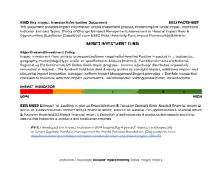 KIIID Key Impact Investor Information Document 2023 FACTSHEET
This document provides impact information for this investment product. Presenting the funds’ Impact Intentions
Indicator & Impact Types; Theory of Change & Impact Management; Assessment of Material Impact Risks &
Opportunities; (Sub)Sector GlobalGoal score & ESG Risks; Materiality Type; Impact Framework(s) & Metrics
IMPACT INVESTMENT FUND
Objectives and Investment Policy
Impact Investment Fund aims to: grow positive/lower negative/achieve Net Positive Impact(s) in: … (sub)sector,
geography, market(stage) type and/or on specific topics & issues (themes). • Fund benchmarks are National,
Regional eg EU, Continental, UN Global Goals (topic) progress. • Income is (actively) distributed or passively
reinvested at request. • The fund will hold both debt & equity guided by: catalytic impact, additional impact and
disruptive impact innovation. Managed conform Impact Management Project principles. • Portfolio transaction
costs aim to minimize effect on impact performance • Recommended holding profile (time): Patient capital.
IMPACT INDICATOR
. 0 1 2 3 4 5 6 .
LOW HIGH
EXPLAINER 6: Impact 1st & willing to give up financial return; 5: Focus on People’s Basic Needs & financial return; 4:
Focus on Global Solutions (ImpactTech) & financial return; 3: Focus on Material ESG opportunities & financial return;
2: Focus on Material ESG Risks & financial return; 1: Exclusion of evil industries & products. 0: Invests in anything:
destructive industries & products and totalitarian regimes.
WHY: I developed the Impact Indicator in 2014 inspired by 4 years of research and especially
by Sonen Capitals’ Portfolio management for the KL Felicitas foundation. (Old) explainer here:
https://www.slideshare.net/alcanne/impact-indicator-20-return-and-impact-english-43814173
Drs Alcanne J Houtzaager, Inclusive2
Impact Investing, Tools & Thought Pieces p. 1
 