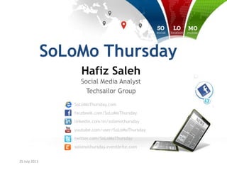 25 July 2013
SoLoMoThursday.com
facebook.com/SoLoMoThursday
linkedin.com/in/solomothursday
youtube.com/user/SoLoMoThursday
twitter.com/SoLoMoThursday
solomothursday.eventbrite.com
SoLoMo Thursday
Hafiz Saleh
Social Media Analyst
Techsailor Group
 